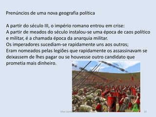 Prenúncios de uma nova geografia política

A partir do século III, o império romano entrou em crise:
A partir de meados do século instalou-se uma época de caos político
e militar, é a chamada época da anarquia militar.
Os imperadores sucediam-se rapidamente uns aos outros;
Eram nomeados pelas legiões que rapidamente os assassinavam se
deixassem de lhes pagar ou se houvesse outro candidato que
prometia mais dinheiro.




                         Vítor Santos, 2012/2013, 10º ano       20
 