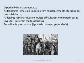 O perigo bárbaro aumentava;
As fronteiras (limes) do Império eram constantemente atacadas por
povos bárbaros;
As legiões romanas tiveram muitas dificuldades em impedir essas
invasões. Sofreram muitas derrotas.
Era o fim da pax romana (época de paz e propsperidade).




                        Vítor Santos, 2012/2013, 10º ano      21
 