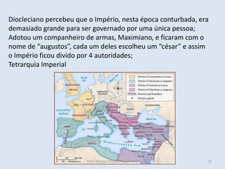 Diocleciano percebeu que o Império, nesta época conturbada, era
demasiado grande para ser governado por uma única pessoa;
Adotou um companheiro de armas, Maximiano, e ficaram com o
nome de “augustos”, cada um deles escolheu um “césar” e assim
o Império ficou divido por 4 autoridades;
Tetrarquia Imperial




                        Vítor Santos, 2012/2013, 10º ano      23
 