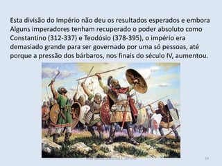 Esta divisão do Império não deu os resultados esperados e embora
Alguns imperadores tenham recuperado o poder absoluto como
Constantino (312-337) e Teodósio (378-395), o império era
demasiado grande para ser governado por uma só pessoas, até
porque a pressão dos bárbaros, nos finais do século IV, aumentou.




                        Vítor Santos, 2012/2013, 10º ano       24
 