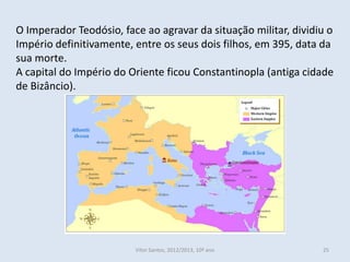 O Imperador Teodósio, face ao agravar da situação militar, dividiu o
Império definitivamente, entre os seus dois filhos, em 395, data da
sua morte.
A capital do Império do Oriente ficou Constantinopla (antiga cidade
de Bizâncio).




                         Vítor Santos, 2012/2013, 10º ano        25
 