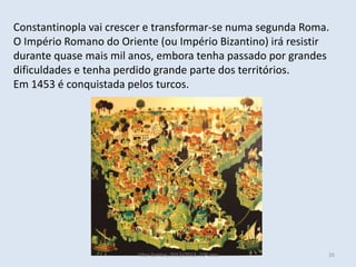 Constantinopla vai crescer e transformar-se numa segunda Roma.
O Império Romano do Oriente (ou Império Bizantino) irá resistir
durante quase mais mil anos, embora tenha passado por grandes
dificuldades e tenha perdido grande parte dos territórios.
Em 1453 é conquistada pelos turcos.




                        Vítor Santos, 2012/2013, 10º ano      26
 