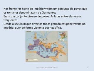Nas fronteiras norte do Império viviam um conjunto de povos que
os romanos denominavam de Germanos;
Eram um conjunto diverso de povos. As lutas entre eles eram
frequentes.
Desde o século III que diversas tribos germânicas penetravam no
Império, quer de forma violenta quer pacífica.




                        Vítor Santos, 2012/2013, 10º ano      27
 