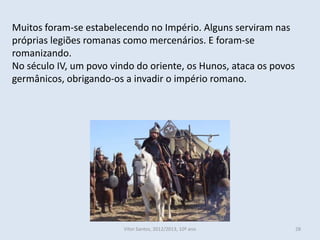 Muitos foram-se estabelecendo no Império. Alguns serviram nas
próprias legiões romanas como mercenários. E foram-se
romanizando.
No século IV, um povo vindo do oriente, os Hunos, ataca os povos
germânicos, obrigando-os a invadir o império romano.




                         Vítor Santos, 2012/2013, 10º ano          28
 