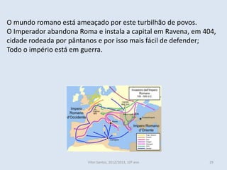 O mundo romano está ameaçado por este turbilhão de povos.
O Imperador abandona Roma e instala a capital em Ravena, em 404,
cidade rodeada por pântanos e por isso mais fácil de defender;
Todo o império está em guerra.




                        Vítor Santos, 2012/2013, 10º ano      29
 