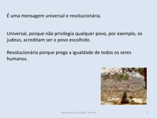 É uma mensagem universal e revolucionária.


Universal, porque não privilegia qualquer povo, por exemplo, os
judeus, acreditam ser o povo escolhido.

Revolucionária porque prega a igualdade de todos os seres
humanos.




                         Vítor Santos, 2012/2013, 10º ano         3
 