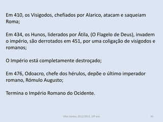 Em 410, os Visigodos, chefiados por Alarico, atacam e saqueiam
Roma;

Em 434, os Hunos, liderados por Átila, (O Flagelo de Deus), invadem
o império, são derrotados em 451, por uma coligação de visigodos e
romanos;

O Império está completamente destroçado;

Em 476, Odoacro, chefe dos hérulos, depõe o último imperador
romano, Rómulo Augusto;

Termina o Império Romano do Ocidente.



                         Vítor Santos, 2012/2013, 10º ano        30
 