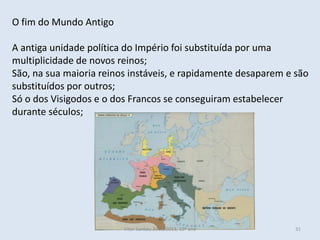 O fim do Mundo Antigo

A antiga unidade política do Império foi substituída por uma
multiplicidade de novos reinos;
São, na sua maioria reinos instáveis, e rapidamente desaparem e são
substituídos por outros;
Só o dos Visigodos e o dos Francos se conseguiram estabelecer
durante séculos;




                         Vítor Santos, 2012/2013, 10º ano       31
 