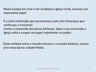 Nesta Europa em crise e em mudança a Igreja Cristã, assumiu um
importante papel:

É a única instituição que permaneceu com uma hierarquia que
continuou a funcionar;
Iniciou a conversão dos povos bárbaros. Após a sua conversão a
Igreja volta a ocupar um papel importante no poder;


Deste embate entre o mundo romano e o mundo bárbaro, nasceu
uma nova época a Idade Média.




                         Vítor Santos, 2012/2013, 10º ano        33
 