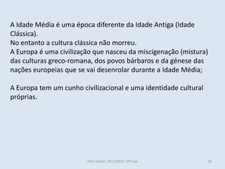A Idade Média é uma época diferente da Idade Antiga (Idade
Clássica).
No entanto a cultura clássica não morreu.
A Europa é uma civilização que nasceu da miscigenação (mistura)
das culturas greco-romana, dos povos bárbaros e da génese das
nações europeias que se vai desenrolar durante a Idade Média;

A Europa tem um cunho civilizacional e uma identidade cultural
próprias.




                        Vítor Santos, 2012/2013, 10º ano         34
 