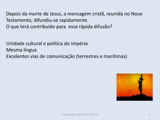 Depois da morte de Jesus, a mensagem cristã, reunida no Novo
Testamento, difundiu-se rapidamente.
O que terá contribuído para essa rápida difusão?


Unidade cultural e política do império
Mesma língua
Excelentes vias de comunicação (terrestres e marítimas)




                         Vítor Santos, 2012/2013, 10º ano      4
 