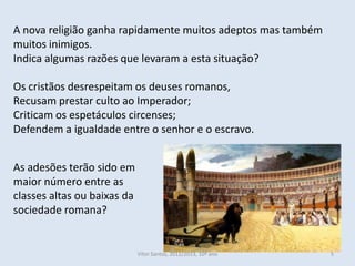 A nova religião ganha rapidamente muitos adeptos mas também
muitos inimigos.
Indica algumas razões que levaram a esta situação?

Os cristãos desrespeitam os deuses romanos,
Recusam prestar culto ao Imperador;
Criticam os espetáculos circenses;
Defendem a igualdade entre o senhor e o escravo.


As adesões terão sido em
maior número entre as
classes altas ou baixas da
sociedade romana?


                             Vítor Santos, 2012/2013, 10º ano   5
 