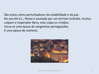 São vistos como perturbadores da estabilidade e da paz.
No ano 64 d.c., Roma é assolada por um terrível incêndio, muitos
culpam o Imperador Nero, este culpa os cristãos.
Inicia-se uma época de sangrentas perseguições.
É uma época de mártires.




                         Vítor Santos, 2012/2013, 10º ano          6
 