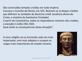 São construídos templos cristãos em todo Império.
Convoca o Concílio de Niceia, em 325. Reúnem-se os bispos cristãos
que definem as verdades da doutrina cristã. (essência divina de
Cristo, o mistério da Santíssima Trindade)
A partir de Constantino, todos os imperadores romanos são cristãos,
a exceção é Julião (361-363).
Qual serão as consequências desta situação?


A nova religião vai-se tornando cada vez mais
importante, com mais adeptos e ocupam os
cargos mais importantes do estado romano.




                         Vítor Santos, 2012/2013, 10º ano       9
 