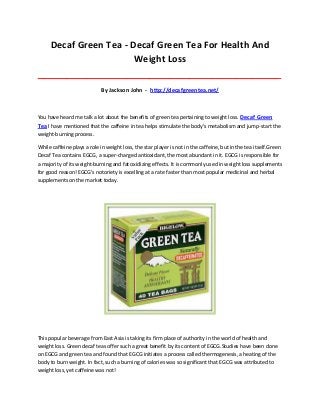 Decaf Green Tea - Decaf Green Tea For Health And
Weight Loss
_____________________________________________________________________________________
By Jackson John - http://decafgreentea.net/
You have heard me talk a lot about the benefits of green tea pertaining to weight loss. Decaf Green
Tea I have mentioned that the caffeine in tea helps stimulate the body's metabolism and jump-start the
weight-burning process.
While caffeine plays a role in weight loss, the star player is not in the caffeine, but in the tea itself.Green
Decaf Tea contains EGCG, a super-charged antioxidant, the most abundant in it. EGCG is responsible for
a majority of its weight-burning and fat oxidizing effects. It is commonly used in weight loss supplements
for good reason! EGCG's notoriety is excelling at a rate faster than most popular medicinal and herbal
supplements on the market today.
This popular beverage from East Asia is taking its firm place of authority in the world of health and
weight loss. Green decaf teas offer such a great benefit by its content of EGCG.Studies have been done
on EGCG and green tea and found that EGCG initiates a process called thermogenesis, a heating of the
body to burn weight. In fact, such a burning of calories was so significant that EGCG was attributed to
weight loss, yet caffeine was not!
 