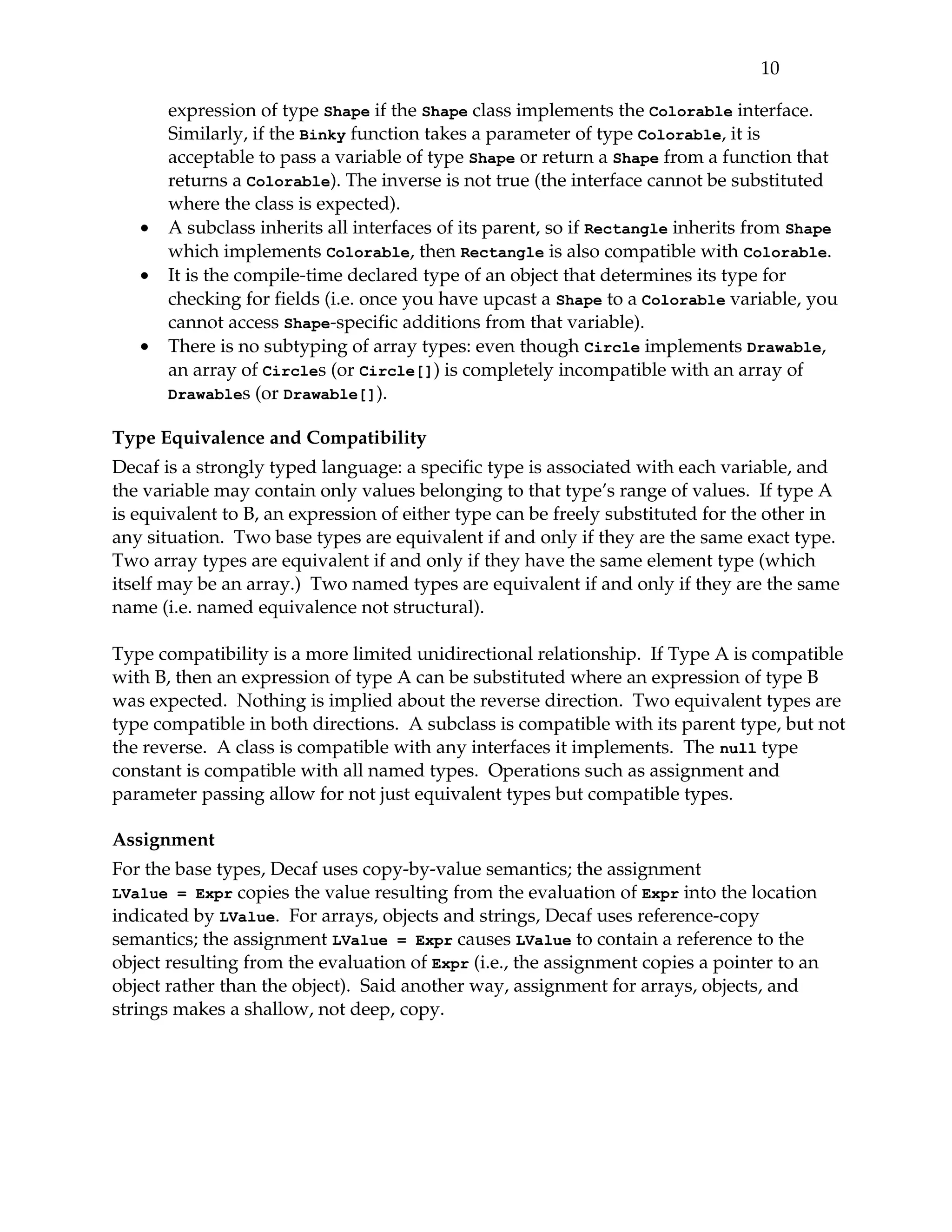 10 

       expression of type Shape if the Shape class implements the Colorable interface. 
       Similarly, if the Binky function takes a parameter of type Colorable, it is 
       acceptable to pass a variable of type Shape or return a Shape from a function that 
       returns a Colorable). The inverse is not true (the interface cannot be substituted 
       where the class is expected).
   •   A subclass inherits all interfaces of its parent, so if Rectangle inherits from Shape 
       which implements Colorable, then Rectangle is also compatible with Colorable.
   •   It is the compile­time declared type of an object that determines its type for 
       checking for fields (i.e. once you have upcast a Shape to a Colorable variable, you 
       cannot access Shape­specific additions from that variable).
   •   There is no subtyping of array types: even though Circle implements Drawable, 
       an array of Circles (or Circle[]) is completely incompatible with an array of 
       Drawables (or Drawable[]).

Type Equivalence and Compatibility
Decaf is a strongly typed language: a specific type is associated with each variable, and 
the variable may contain only values belonging to that type’s range of values.  If type A 
is equivalent to B, an expression of either type can be freely substituted for the other in 
any situation.  Two base types are equivalent if and only if they are the same exact type. 
Two array types are equivalent if and only if they have the same element type (which 
itself may be an array.)  Two named types are equivalent if and only if they are the same 
name (i.e. named equivalence not structural).

Type compatibility is a more limited unidirectional relationship.  If Type A is compatible 
with B, then an expression of type A can be substituted where an expression of type B 
was expected.  Nothing is implied about the reverse direction.  Two equivalent types are 
type compatible in both directions.  A subclass is compatible with its parent type, but not 
the reverse.  A class is compatible with any interfaces it implements.  The  null type 
constant is compatible with all named types.  Operations such as assignment and 
parameter passing allow for not just equivalent types but compatible types.

Assignment
For the base types, Decaf uses copy­by­value semantics; the assignment 
LValue = Expr copies the value resulting from the evaluation of Expr into the location 
indicated by LValue.  For arrays, objects and strings, Decaf uses reference­copy 
semantics; the assignment LValue = Expr causes LValue to contain a reference to the 
object resulting from the evaluation of Expr (i.e., the assignment copies a pointer to an 
object rather than the object).  Said another way, assignment for arrays, objects, and 
strings makes a shallow, not deep, copy.
 