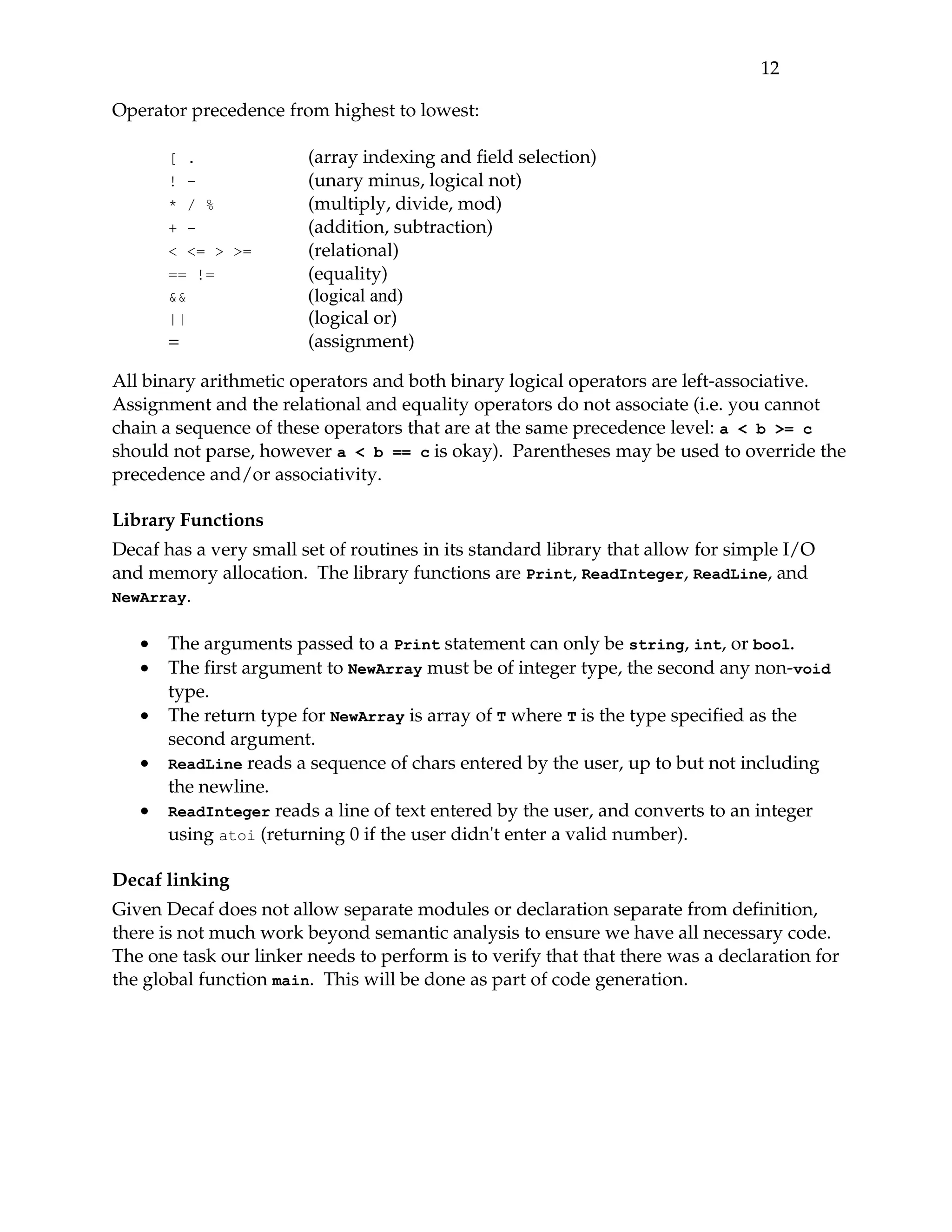 12 

Operator precedence from highest to lowest:

       [ .              (array indexing and field selection)
       ! -              (unary minus, logical not)
       * / %            (multiply, divide, mod)
       + -              (addition, subtraction)
       < <= > >=        (relational)
       == !=            (equality)
       &&               (logical and)
       ||               (logical or)
       =                (assignment)

All binary arithmetic operators and both binary logical operators are left­associative. 
Assignment and the relational and equality operators do not associate (i.e. you cannot 
chain a sequence of these operators that are at the same precedence level: a < b >= c
should not parse, however a < b == c is okay).  Parentheses may be used to override the 
precedence and/or associativity.

Library Functions
Decaf has a very small set of routines in its standard library that allow for simple I/O 
and memory allocation.  The library functions are Print, ReadInteger, ReadLine, and 
NewArray.


   •   The arguments passed to a Print statement can only be string, int, or bool.
   •   The first argument to NewArray must be of integer type, the second any non­void 
       type.
   •   The return type for NewArray is array of T where T is the type specified as the 
       second argument.
   •   ReadLine reads a sequence of chars entered by the user, up to but not including 
       the newline.
   •   ReadInteger reads a line of text entered by the user, and converts to an integer 
       using atoi (returning 0 if the user didn't enter a valid number).

Decaf linking
Given Decaf does not allow separate modules or declaration separate from definition, 
there is not much work beyond semantic analysis to ensure we have all necessary code. 
The one task our linker needs to perform is to verify that that there was a declaration for 
the global function main.  This will be done as part of code generation.
 