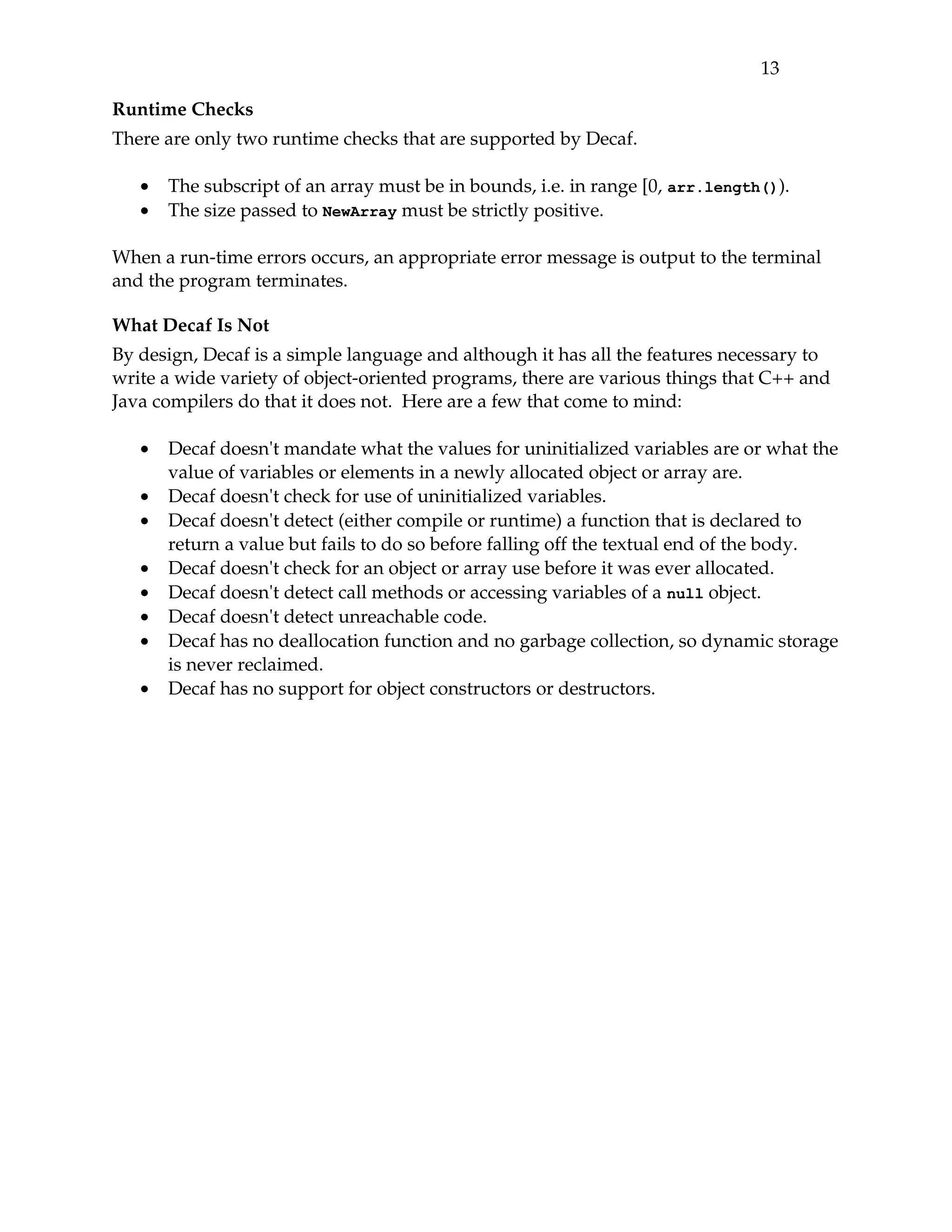 13 

Runtime Checks
There are only two runtime checks that are supported by Decaf.

   •   The subscript of an array must be in bounds, i.e. in range [0, arr.length()).
   •   The size passed to NewArray must be strictly positive.

When a run­time errors occurs, an appropriate error message is output to the terminal 
and the program terminates. 

What Decaf Is Not
By design, Decaf is a simple language and although it has all the features necessary to 
write a wide variety of object­oriented programs, there are various things that C++ and 
Java compilers do that it does not.  Here are a few that come to mind:

   •   Decaf doesn't mandate what the values for uninitialized variables are or what the 
       value of variables or elements in a newly allocated object or array are.
   •   Decaf doesn't check for use of uninitialized variables.
   •   Decaf doesn't detect (either compile or runtime) a function that is declared to 
       return a value but fails to do so before falling off the textual end of the body.
   •   Decaf doesn't check for an object or array use before it was ever allocated.
   •   Decaf doesn't detect call methods or accessing variables of a null object.
   •   Decaf doesn't detect unreachable code.
   •   Decaf has no deallocation function and no garbage collection, so dynamic storage 
       is never reclaimed.
   •   Decaf has no support for object constructors or destructors.
 