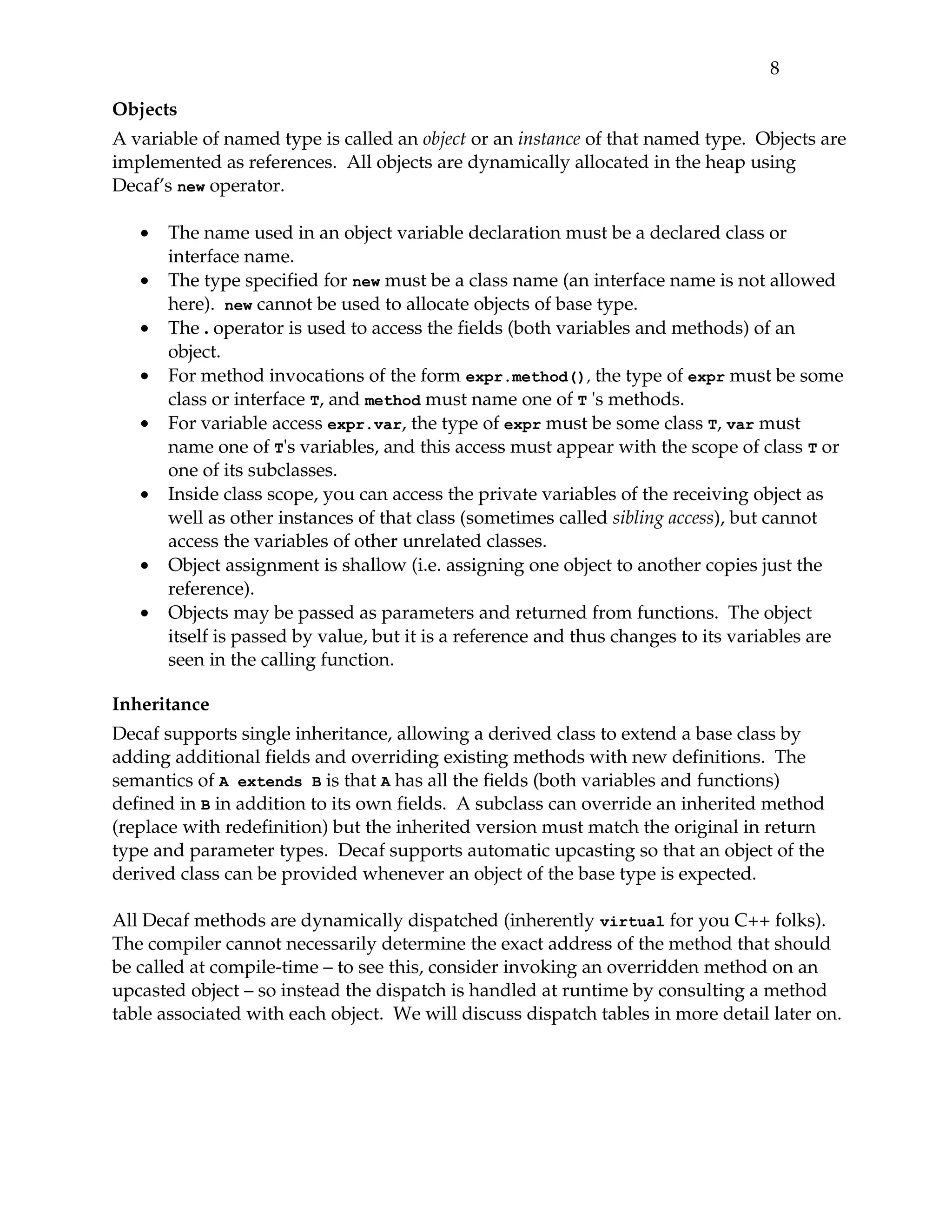 8 

Objects
A variable of named type is called an object or an instance of that named type.  Objects are 
implemented as references.  All objects are dynamically allocated in the heap using 
Decaf’s new operator.

   •   The name used in an object variable declaration must be a declared class or 
       interface name.
   •   The type specified for new must be a class name (an interface name is not allowed 
       here).  new cannot be used to allocate objects of base type.
   •   The . operator is used to access the fields (both variables and methods) of an 
       object.
   •   For method invocations of the form expr.method(), the type of expr must be some 
       class or interface T, and method must name one of T 's methods.
   •   For variable access expr.var, the type of expr must be some class T, var must 
       name one of T's variables, and this access must appear with the scope of class T or 
       one of its subclasses.
   •   Inside class scope, you can access the private variables of the receiving object as 
       well as other instances of that class (sometimes called sibling access), but cannot 
       access the variables of other unrelated classes.
   •   Object assignment is shallow (i.e. assigning one object to another copies just the 
       reference).
   •   Objects may be passed as parameters and returned from functions.  The object 
       itself is passed by value, but it is a reference and thus changes to its variables are 
       seen in the calling function.

Inheritance
Decaf supports single inheritance, allowing a derived class to extend a base class by 
adding additional fields and overriding existing methods with new definitions.  The 
semantics of A extends B is that A has all the fields (both variables and functions) 
defined in B in addition to its own fields.  A subclass can override an inherited method 
(replace with redefinition) but the inherited version must match the original in return 
type and parameter types.  Decaf supports automatic upcasting so that an object of the 
derived class can be provided whenever an object of the base type is expected.

All Decaf methods are dynamically dispatched (inherently virtual for you C++ folks).  
The compiler cannot necessarily determine the exact address of the method that should 
be called at compile­time – to see this, consider invoking an overridden method on an 
upcasted object – so instead the dispatch is handled at runtime by consulting a method 
table associated with each object.  We will discuss dispatch tables in more detail later on.
 