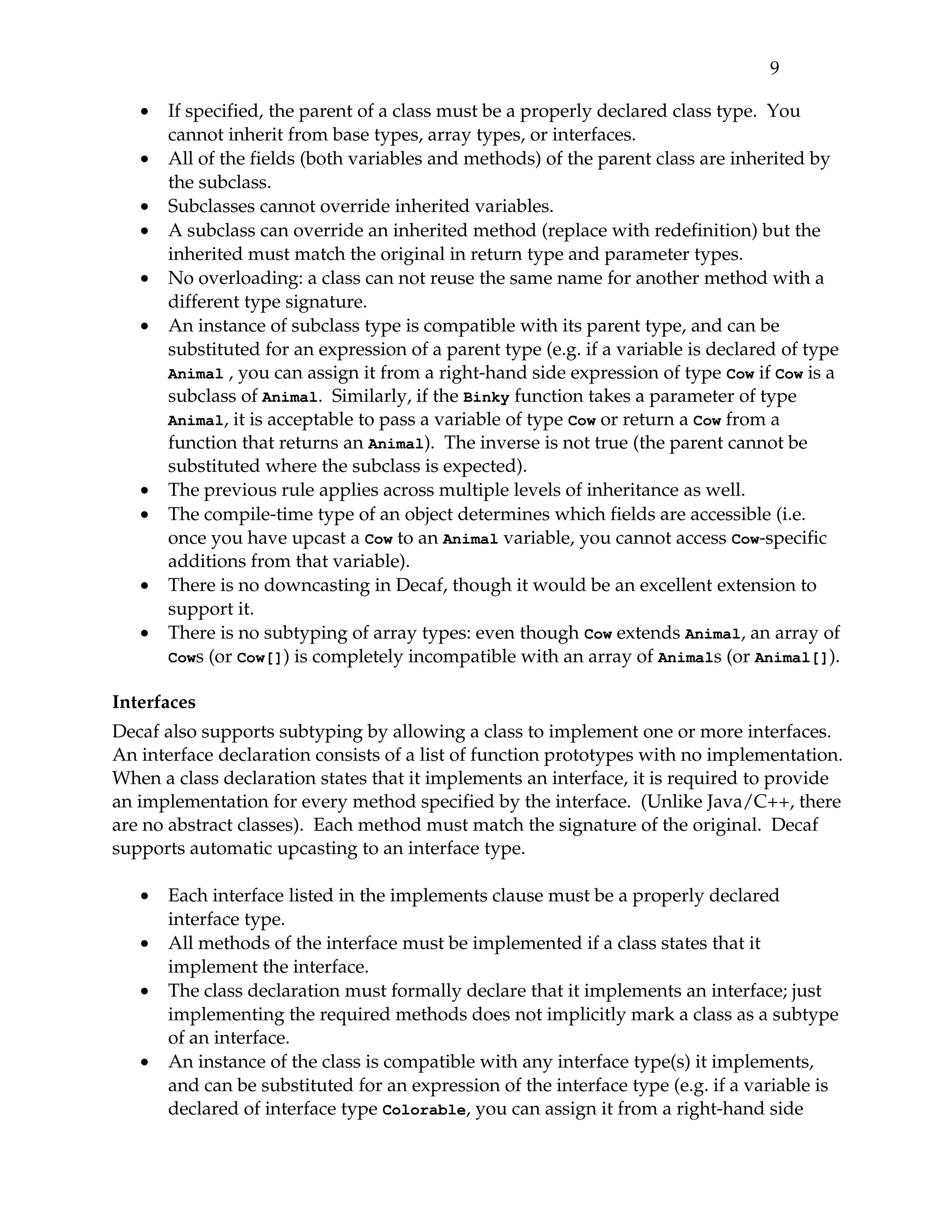 9 

   •   If specified, the parent of a class must be a properly declared class type.  You 
       cannot inherit from base types, array types, or interfaces.
   •   All of the fields (both variables and methods) of the parent class are inherited by 
       the subclass.
   •   Subclasses cannot override inherited variables.
   •   A subclass can override an inherited method (replace with redefinition) but the 
       inherited must match the original in return type and parameter types.
   •   No overloading: a class can not reuse the same name for another method with a 
       different type signature.
   •   An instance of subclass type is compatible with its parent type, and can be 
       substituted for an expression of a parent type (e.g. if a variable is declared of type 
       Animal , you can assign it from a right­hand side expression of type  Cow if Cow is a 
       subclass of Animal.  Similarly, if the Binky function takes a parameter of type 
       Animal, it is acceptable to pass a variable of type Cow or return a Cow from a 
       function that returns an Animal).  The inverse is not true (the parent cannot be 
       substituted where the subclass is expected).
   •   The previous rule applies across multiple levels of inheritance as well.
   •   The compile­time type of an object determines which fields are accessible (i.e. 
       once you have upcast a Cow to an Animal variable, you cannot access Cow­specific 
       additions from that variable).
   •   There is no downcasting in Decaf, though it would be an excellent extension to 
       support it.
   •   There is no subtyping of array types: even though Cow extends Animal, an array of 
       Cows (or Cow[]) is completely incompatible with an array of Animals (or Animal[]).

Interfaces
Decaf also supports subtyping by allowing a class to implement one or more interfaces. 
An interface declaration consists of a list of function prototypes with no implementation. 
When a class declaration states that it implements an interface, it is required to provide 
an implementation for every method specified by the interface.  (Unlike Java/C++, there 
are no abstract classes).  Each method must match the signature of the original.  Decaf 
supports automatic upcasting to an interface type.

   •   Each interface listed in the implements clause must be a properly declared 
       interface type.
   •   All methods of the interface must be implemented if a class states that it 
       implement the interface.
   •   The class declaration must formally declare that it implements an interface; just 
       implementing the required methods does not implicitly mark a class as a subtype 
       of an interface.
   •   An instance of the class is compatible with any interface type(s) it implements, 
       and can be substituted for an expression of the interface type (e.g. if a variable is 
       declared of interface type Colorable, you can assign it from a right­hand side 
 