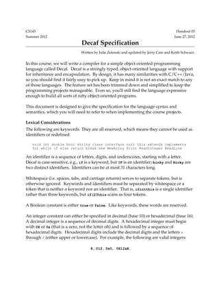 CS143                                                                                    Handout 03
Summer 2012                                                                             June 27, 2012
                               Decaf Specification
                               Written by Julie Zelenski and updated by Jerry Cain and Keith Schwarz.


In this course, we will write a compiler for a simple object­oriented programming 
language called Decaf.  Decaf is a strongly typed, object­oriented language with support 
for inheritance and encapsulation.  By design, it has many similarities with C/C++/Java, 
so you should find it fairly easy to pick up.  Keep in mind it is not an exact match to any 
of those languages.  The feature set has been trimmed down and simplified to keep the 
programming projects manageable.  Even so, you'll still find the language expressive 
enough to build all sorts of nifty object­oriented programs.

This document is designed to give the specification for the language syntax and 
semantics, which you will need to refer to when implementing the course projects.

Lexical Considerations
The following are keywords. They are all reserved, which means they cannot be used as 
identifiers or redefined.

   void int double bool string class interface null this extends implements
   for while if else return break new NewArray Print ReadInteger ReadLine

An identifier is a sequence of letters, digits, and underscores, starting with a letter.  
Decaf is case­sensitive, e.g., if is a keyword, but IF is an identifier; binky and Binky are 
two distinct identifiers.  Identifiers can be at most 31 characters long.

Whitespace (i.e. spaces, tabs, and carriage returns) serves to separate tokens, but is 
otherwise ignored.  Keywords and identifiers must be separated by whitespace or a 
token that is neither a keyword nor an identifier.  That is, ifintthis is a single identifier 
rather than three keywords, but if(23this scans as four tokens. 

A Boolean constant is either true or false.  Like keywords, these words are reserved.

An integer constant can either be specified in decimal (base 10) or hexadecimal (base 16). 
A decimal integer is a sequence of decimal digits.  A hexadecimal integer must begin 
with 0X or 0x (that is a zero, not the letter oh) and is followed by a sequence of 
hexadecimal digits.  Hexadecimal digits include the decimal digits and the letters  a 
through f (either upper or lowercase).  For example, the following are valid integers:

                                    8, 012, 0x0, 0X12aE.
 
