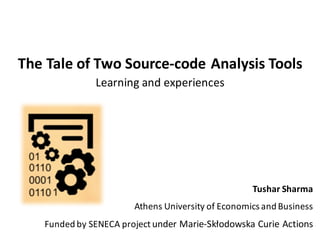 The	Tale	of	Two	Source-code	Analysis	Tools
Learning	and	experiences
Tushar	Sharma
Athens	University	of	Economics	and	Business	
Funded	by	SENECA	project	under	Marie-Skłodowska Curie	Actions
 