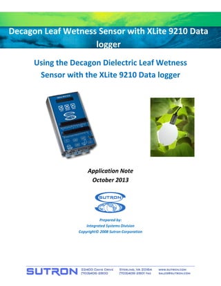 Decagon Leaf Wetness Sensor with XLite 9210 Data 
logger 
Using the Decagon Dielectric Leaf Wetness Sensor with the XLite 9210 Data logger 
Application Note 
October 2013 
Prepared by: 
Integrated Systems Division 
Copyright© 2008 Sutron Corporation  