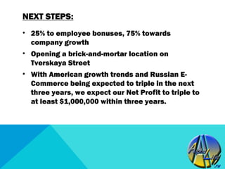 NEXT STEPS:
• 25% to employee bonuses, 75% towards
  company growth
• Opening a brick-and-mortar location on
  Tverskaya Street
• With American growth trends and Russian E-
  Commerce being expected to triple in the next
  three years, we expect our Net Profit to triple to
  at least $1,000,000 within three years.
 