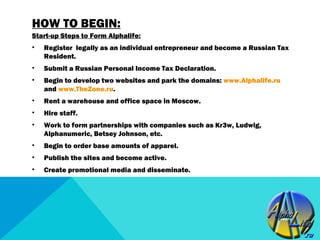 HOW TO BEGIN:
Start-up Steps to Form Alphalife:
•   Register legally as an individual entrepreneur and become a Russian Tax
    Resident.
•   Submit a Russian Personal Income Tax Declaration.
•   Begin to develop two websites and park the domains: www.Alphalife.ru
    and www.TheZone.ru.
•   Rent a warehouse and office space in Moscow.
•   Hire staff.
•   Work to form partnerships with companies such as Kr3w, Ludwig,
    Alphanumeric, Betsey Johnson, etc.
•   Begin to order base amounts of apparel.
•   Publish the sites and become active.
•   Create promotional media and disseminate.
 