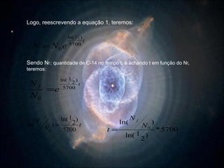 Logo, reescrevendo a equação 1, teremos: Sendo N f: : quantidade de C-14 no tempo t, e achando t em função do N f , teremos: 