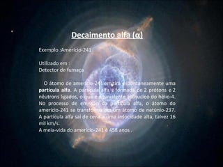 Decaimento alfa ( α ) Exemplo :Amerício-241  Utilizado em : Detector de fumaça  O átomo de amerício-241 emitirá espontaneamente uma  partícula alfa . A partícula alfa é formada de 2 prótons e 2 nêutrons ligados, o que é equivalente ao núcleo do hélio-4. No processo de emissão da partícula alfa, o átomo do amerício-241 se transforma em um átomo de netúnio-237. A partícula alfa sai de cena a uma velocidade alta, talvez 16 mil km/s.  A meia-vida do amerício-241 é 458 anos . 