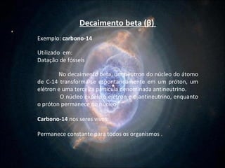 Decaimento beta ( β )  Exemplo:  carbono-14 Utilizado  em: Datação de fósseis No decaimento beta, um nêutron do núcleo do átomo de C-14 transforma-se espontaneamente em um próton, um elétron e uma terceira partícula denominada antineutrino.  O núcleo expele o elétron e o antineutrino, enquanto o próton permanece no núcleo.  Carbono-14  nos seres vivos: Permanece constante para todos os organismos .  