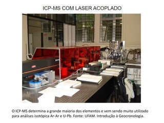 O ICP-MS determina a grande maioria dos elementos e vem sendo muito utilizado
para análises isotópica Ar-Ar e U-Pb. Fonte: UFAM. Introdução à Geocronologia.
 