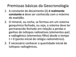 Premissas básicas da Geocronologia
1. A constante de decaimento (λ) é realmente
constante e deve ser conhecida com o máximo
de exatidão.
2. O mineral, ou rocha, se formou em um sistema
geoquímico fechado, ou seja, o sistema deve ter
permanecido fechado em relação a perdas e
ganhos de isótopos radioativos (elementos-pai)
e radiogênico (elementos-filho) desde o tempo
t = 0 (ponto inicial do relógio radiométrico).
3. É necessário conhecer a quantidade inicial de
isótopos radiogênicos.
 