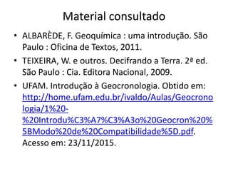 Material consultado
• ALBARÈDE, F. Geoquímica : uma introdução. São
Paulo : Oficina de Textos, 2011.
• TEIXEIRA, W. e outros. Decifrando a Terra. 2ª ed.
São Paulo : Cia. Editora Nacional, 2009.
• UFAM. Introdução à Geocronologia. Obtido em:
http://home.ufam.edu.br/ivaldo/Aulas/Geocrono
logia/1%20-
%20Introdu%C3%A7%C3%A3o%20Geocron%20%
5BModo%20de%20Compatibilidade%5D.pdf.
Acesso em: 23/11/2015.
 