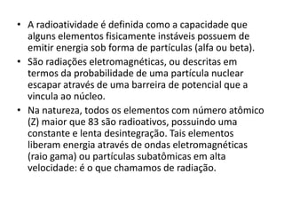• A radioatividade é definida como a capacidade que
alguns elementos fisicamente instáveis possuem de
emitir energia sob forma de partículas (alfa ou beta).
• São radiações eletromagnéticas, ou descritas em
termos da probabilidade de uma partícula nuclear
escapar através de uma barreira de potencial que a
vincula ao núcleo.
• Na natureza, todos os elementos com número atômico
(Z) maior que 83 são radioativos, possuindo uma
constante e lenta desintegração. Tais elementos
liberam energia através de ondas eletromagnéticas
(raio gama) ou partículas subatômicas em alta
velocidade: é o que chamamos de radiação.
 