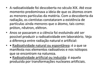 • A radioatividade foi descoberta no século XIX. Até esse
momento predominava a ideia de que os átomos eram
as menores partículas da matéria. Com a descoberta da
radiação, os cientistas constataram a existência de
partículas ainda menores que o átomo, tais como:
próton, nêutron, elétron.
• Anos se passaram e a ciência foi evoluindo até ser
possível produzir a radioatividade em laboratório. Veja
a diferença entre radiação natural e artificial:
• • Radioatividade natural ou espontânea: é a que se
manifesta nos elementos radioativos e nos isótopos
que se encontram na natureza.
• Radioatividade artificial ou induzida: é aquela
produzida por transformações nucleares artificiais.
 