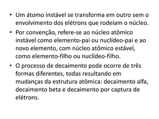 • Um átomo instável se transforma em outro sem o
envolvimento dos elétrons que rodeiam o núcleo.
• Por convenção, refere-se ao núcleo atômico
instável como elemento-pai ou nuclídeo-pai e ao
novo elemento, com núcleo atômico estável,
como elemento-filho ou nuclídeo-filho.
• O processo de decaimento pode ocorre de três
formas diferentes, todas resultando em
mudanças da estrutura atômica: decaimento alfa,
decaimento beta e decaimento por captura de
elétrons.
 