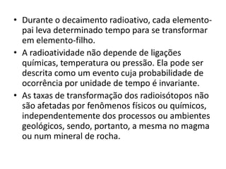• Durante o decaimento radioativo, cada elemento-
pai leva determinado tempo para se transformar
em elemento-filho.
• A radioatividade não depende de ligações
químicas, temperatura ou pressão. Ela pode ser
descrita como um evento cuja probabilidade de
ocorrência por unidade de tempo é invariante.
• As taxas de transformação dos radioisótopos não
são afetadas por fenômenos físicos ou químicos,
independentemente dos processos ou ambientes
geológicos, sendo, portanto, a mesma no magma
ou num mineral de rocha.
 