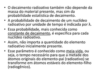 • O decaimento radioativo também não depende da
massa do material presente, mas sim da
probabilidade estatística de decaimento.
• A probabilidade de decaimento de um nuclídeo
radioativo por unidade de tempo é indicada por λ.
• Essa probabilidade, mais conhecida como
constante de decaimento, é específica para cada
nuclídeo radioativo.
• Assim, não importa a quantidade do elemento
radioativo inicialmente presente.
• Esse parâmetro é conhecido como meia-vida, ou
seja, o tempo necessário para que a metade dos
átomos originais do elemento-pai (radioativo) se
transforme em átomos estáveis do elemento-filho
(radiogênico).
 