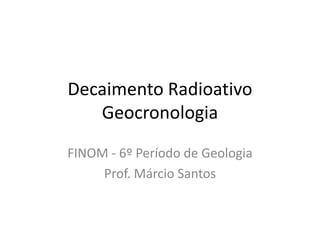 Decaimento Radioativo
Geocronologia
FINOM - 6º Período de Geologia
Prof. Márcio Santos
 