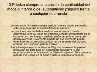 10-Prioriza siempre la creacion, la continuidad del
modelo interior o del automatismo psiquico frente
a cualquier ocurrencia
La ocurrencia –incluso la mejor posible –nunca puede ser motivo
suficiente para que te sientes tras la la camara .
La creacion no es tambalearse de una ocurrencia a otra.la
ocurrencia tiene su lugar en el trabajo creador unicamente en el
instante , en que hayas asimilado perfectamente el tema que
desea expresar .Solamente a partir de ese momento puede
tener buenas ocurrencias.La ocurrencia es parte del proceso
creador, no u impulso para el mismo.
Nunca trabajes improvisa siempre.El guion es relevante para el
productor, no para ti.Es un documento facultativo al que
recurriras unicamente cuando te falle la inspiracion.De sucederte
mas de tres veces en el curso “ mala”o bien has terminado

 