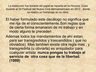 La traduccion fue tomada del papel se repartia en la Havana, Cuba
durante el 34 Festival del Nuevo Cine latinoamericano en 2012 , donde
se realizo un homenaje en su obra:

El haber formulado este decálogo no significa que
me rija de el conscientemente.Son reglas que
de cierta forma emanaron de mi trabajo y en
modo alguno le preceden .
Ademas todos los mandamientos de ahí estan
para ser transgredidos y trascendidos ( que no
obviados). Mas tambien existe otra regla mas , y
transgredirla (u obviarla) es aniquilador para
cualquier artista :nunca pongas tu trabajo al
servicio de otra cosa que de la libertad.
(1999)

 