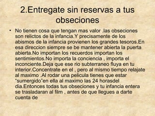 2.Entregate sin reservas a tus
obseciones
• No tienen cosa que tengan mas valor .las obseciones
son relictos de la infancia.Y precisamente de los
abismos de la infancia provienen los grandes tesoros.En
esa direccion siempre se be mantener abierta la puerta
abierta.No importan los recuerdos importan los
sentimientos.No importa la conciencia , importa el
inconciente.Deja que ese rio subterraneo fluya en tu
interior.Concentrate en el , pero al mismo tiempo relajate
al maximo .Al rodar una pelicula tienes que estar
“sumergido”en ella al maximo las 24 horasdel
dia.Entonces todas tus obseciones y tu infancia entera
se trasladaran al film , antes de que llegues a darte
cuenta de

 