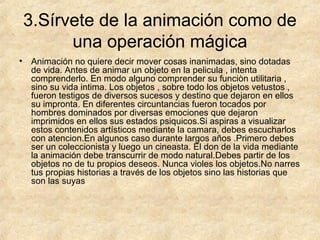 3.Sírvete de la animación como de
una operación mágica
•

Animación no quiere decir mover cosas inanimadas, sino dotadas
de vida. Antes de animar un objeto en la pelicula , intenta
comprenderlo. En modo alguno comprender su funciòn utilitaria ,
sino su vida intima. Los objetos , sobre todo los objetos vetustos ,
fueron testigos de diversos sucesos y destino que dejaron en ellos
su impronta. En diferentes circuntancias fueron tocados por
hombres dominados por diversas emociones que dejaron
imprimidos en ellos sus estados psiquicos.Si aspiras a visualizar
estos contenidos artísticos mediante la camara, debes escucharlos
con atencion.En algunos caso durante largos años .Primero debes
ser un coleccionista y luego un cineasta. El don de la vida mediante
la animación debe transcurrir de modo natural.Debes partir de los
objetos no de tu propios deseos. Nunca violes los objetos.No narres
tus propias historias a través de los objetos sino las historias que
son las suyas

 