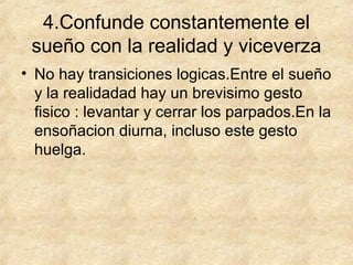 4.Confunde constantemente el
sueño con la realidad y viceverza
• No hay transiciones logicas.Entre el sueño
y la realidadad hay un brevisimo gesto
fisico : levantar y cerrar los parpados.En la
ensoñacion diurna, incluso este gesto
huelga.

 