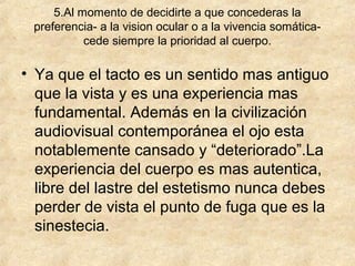 5.Al momento de decidirte a que concederas la
preferencia- a la vision ocular o a la vivencia somáticacede siempre la prioridad al cuerpo.

• Ya que el tacto es un sentido mas antiguo
que la vista y es una experiencia mas
fundamental. Además en la civilización
audiovisual contemporánea el ojo esta
notablemente cansado y “deteriorado”.La
experiencia del cuerpo es mas autentica,
libre del lastre del estetismo nunca debes
perder de vista el punto de fuga que es la
sinestecia.

 