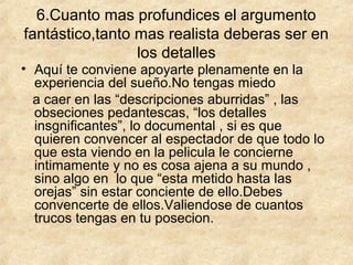 6.Cuanto mas profundices el argumento
fantástico,tanto mas realista deberas ser en
los detalles

• Aquí te conviene apoyarte plenamente en la
experiencia del sueño.No tengas miedo
a caer en las “descripciones aburridas” , las
obseciones pedantescas, “los detalles
insgnificantes”, lo documental , si es que
quieren convencer al espectador de que todo lo
que esta viendo en la pelicula le concierne
intimamente y no es cosa ajena a su mundo ,
sino algo en lo que “esta metido hasta las
orejas” sin estar conciente de ello.Debes
convencerte de ellos.Valiendose de cuantos
trucos tengas en tu posecion.

 