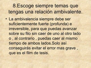 8.Escoge siempre temas que
tengas una relación ambivalente.
• La ambivalencia siempre debe ser
suficientemente fuerte (profunda) e
irreversible, para que puedas avanzar
sobre su filo sin caer de uno al otro lado
o , al contrario , puedas caer al mismo
tiempo de ambos lados.Solo así
conseguirás evitar el error mas grave ,
que es el film de tesis.

 