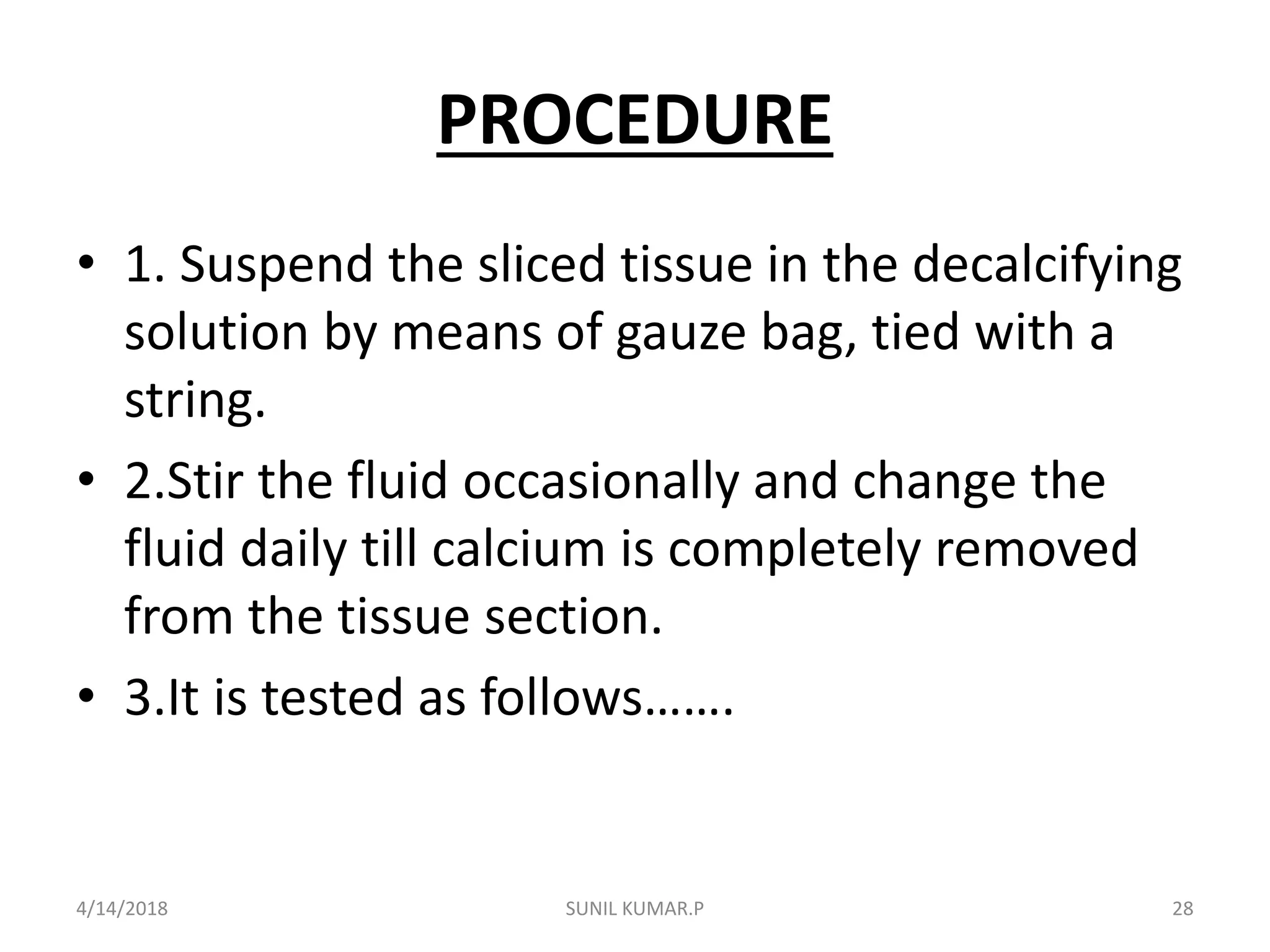 PROCEDURE
• 1. Suspend the sliced tissue in the decalcifying
solution by means of gauze bag, tied with a
string.
• 2.Stir the fluid occasionally and change the
fluid daily till calcium is completely removed
from the tissue section.
• 3.It is tested as follows…….
4/14/2018 28SUNIL KUMAR.P
 